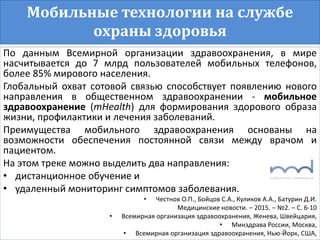 Мобильные технологии на службе
охраны здоровья
По данным Всемирной организации здравоохранения, в мире
насчитывается до 7 млрд пользователей мобильных телефонов,
более 85% мирового населения.
Глобальный охват сотовой связью способствует появлению нового
направления в общественном здравоохранении - мобильное
здравоохранение (mHealth) для формирования здорового образа
жизни, профилактики и лечения заболеваний.
Преимущества мобильного здравоохранения основаны на
возможности обеспечения постоянной связи между врачом и
пациентом.
На этом треке можно выделить два направления:
• дистанционное обучение и
• удаленный мониторинг симптомов заболевания.
• Честнов О.П., Бойцов С.А., Куликов А.А., Батурин Д.И.
Медицинские новости. – 2015. – №2. – С. 6-10
• Всемирная организация здравоохранения, Женева, Швейцария,
• Минздрава России, Москва,
• Всемирная организация здравоохранения, Нью-Йорк, США,
 
