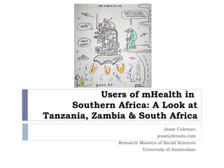 Users of mHealth in  Southern Africa: A Look at Tanzania, Zambia & South Africa Jesse Coleman [email_address] Research Masters of Social Sciences University of Amsterdam 
