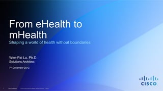 Cisco Confidential1 © 2010 Cisco and/or its affiliates. All rights reserved. EDCS–
From eHealth to
mHealth
Shaping a world of health without boundaries
Wen-Pai Lu. Ph.D.
Solutions Architect
7th December 2012
 