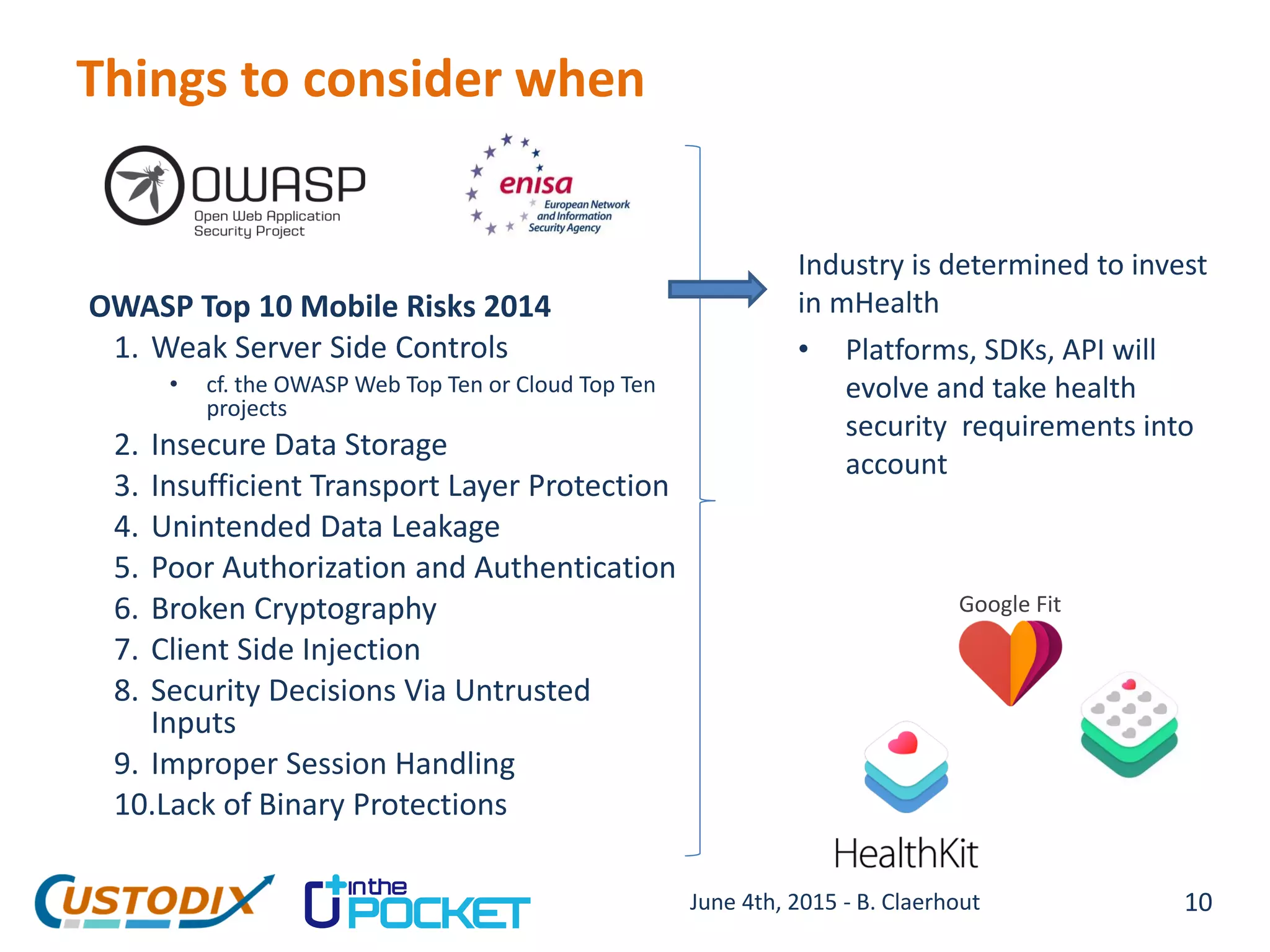 Things to consider when
OWASP Top 10 Mobile Risks 2014
1. Weak Server Side Controls
• cf. the OWASP Web Top Ten or Cloud Top Ten
projects
2. Insecure Data Storage
3. Insufficient Transport Layer Protection
4. Unintended Data Leakage
5. Poor Authorization and Authentication
6. Broken Cryptography
7. Client Side Injection
8. Security Decisions Via Untrusted
Inputs
9. Improper Session Handling
10.Lack of Binary Protections
10
Industry is determined to invest
in mHealth
• Platforms, SDKs, API will
evolve and take health
security requirements into
account
Google Fit
June 4th, 2015 - B. Claerhout
 