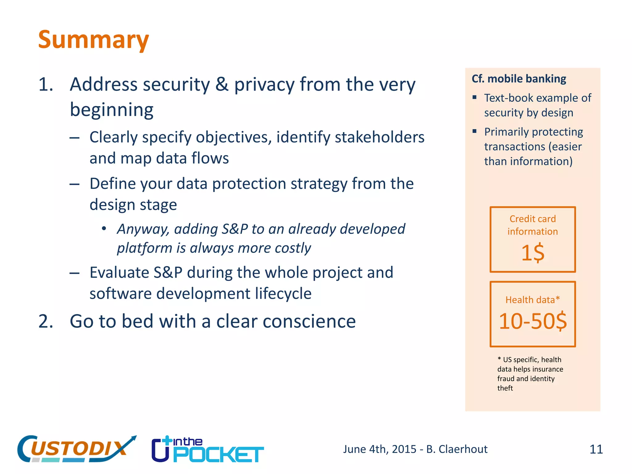 Summary
1. Address security & privacy from the very
beginning
– Clearly specify objectives, identify stakeholders
and map data flows
– Define your data protection strategy from the
design stage
• Anyway, adding S&P to an already developed
platform is always more costly
– Evaluate S&P during the whole project and
software development lifecycle
2. Go to bed with a clear conscience
11
Cf. mobile banking
 Text-book example of
security by design
 Primarily protecting
transactions (easier
than information)
Credit card
information
1$
Health data*
10-50$
* US specific, health
data helps insurance
fraud and identity
theft
June 4th, 2015 - B. Claerhout
 