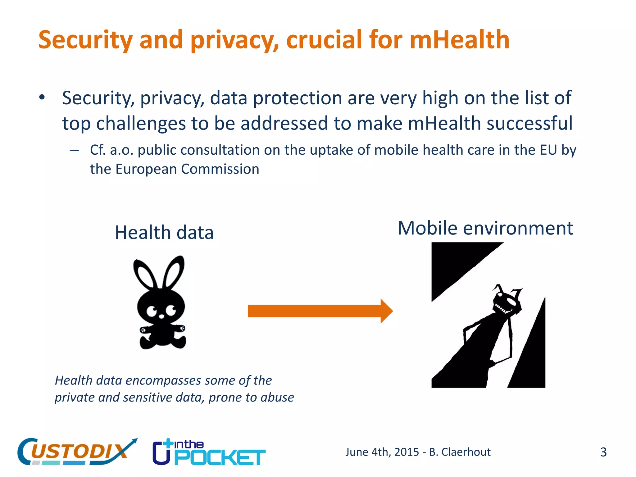 Security and privacy, crucial for mHealth
• Security, privacy, data protection are very high on the list of
top challenges to be addressed to make mHealth successful
– Cf. a.o. public consultation on the uptake of mobile health care in the EU by
the European Commission
Mobile environmentHealth data
Health data encompasses some of the
private and sensitive data, prone to abuse
3June 4th, 2015 - B. Claerhout
 