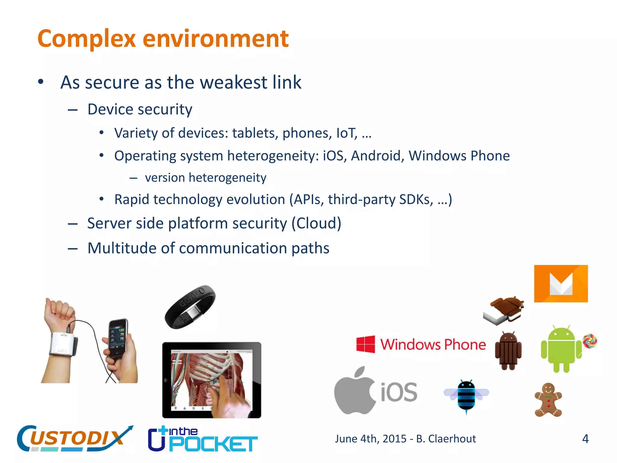 Complex environment
• As secure as the weakest link
– Device security
• Variety of devices: tablets, phones, IoT, …
• Operating system heterogeneity: iOS, Android, Windows Phone
– version heterogeneity
• Rapid technology evolution (APIs, third-party SDKs, …)
– Server side platform security (Cloud)
– Multitude of communication paths
4June 4th, 2015 - B. Claerhout
 