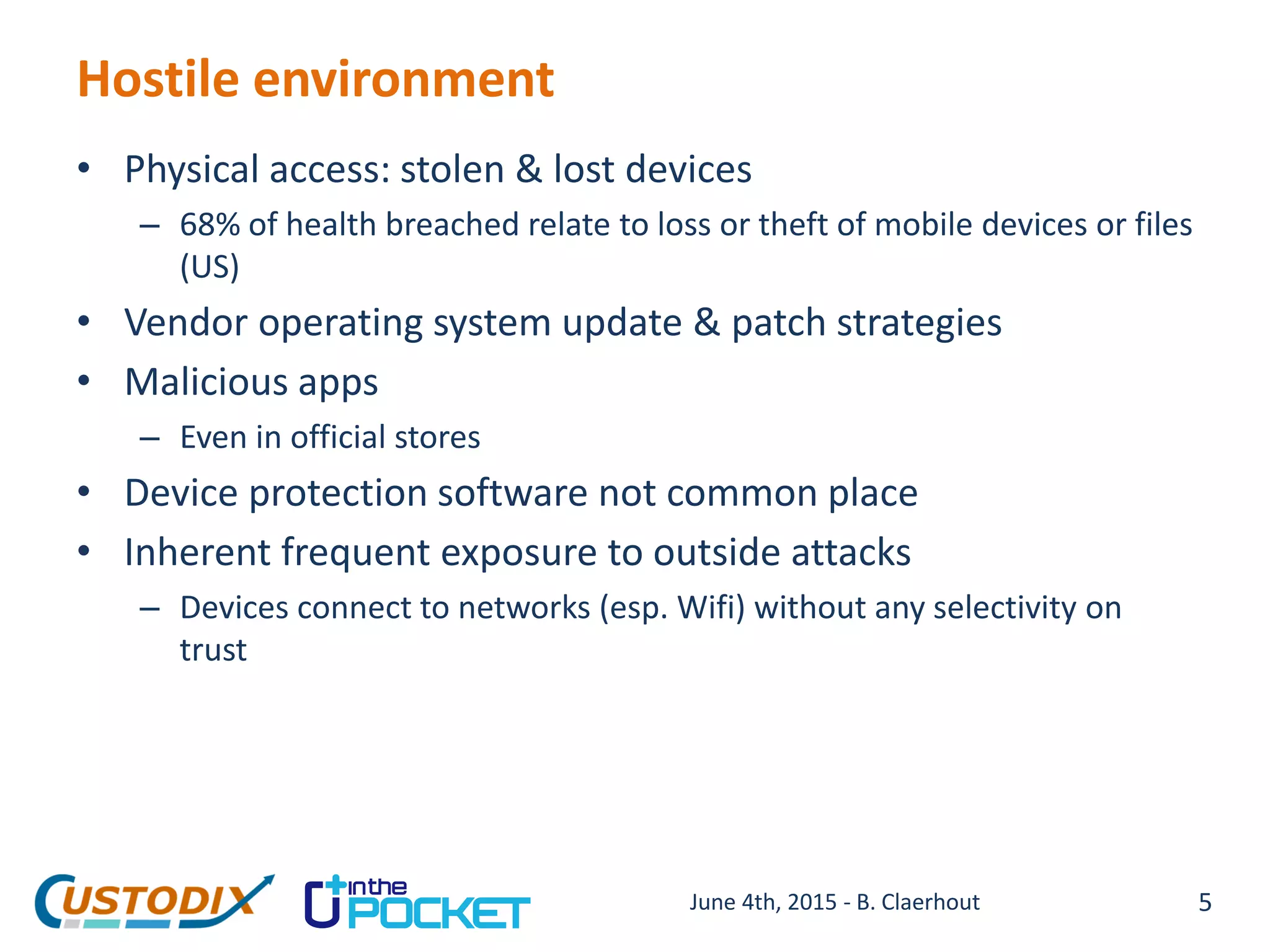 Hostile environment
• Physical access: stolen & lost devices
– 68% of health breached relate to loss or theft of mobile devices or files
(US)
• Vendor operating system update & patch strategies
• Malicious apps
– Even in official stores
• Device protection software not common place
• Inherent frequent exposure to outside attacks
– Devices connect to networks (esp. Wifi) without any selectivity on
trust
5June 4th, 2015 - B. Claerhout
 