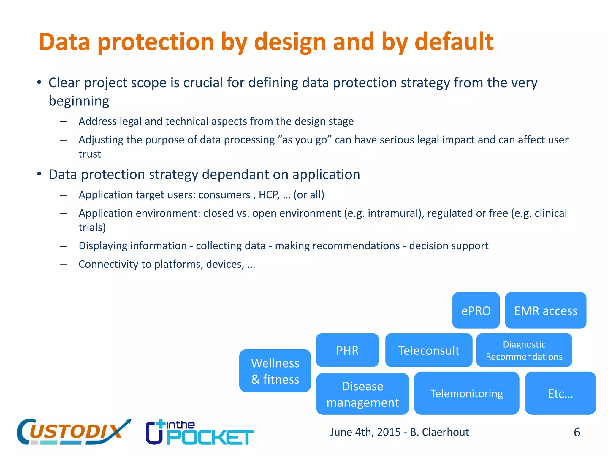Data protection by design and by default
• Clear project scope is crucial for defining data protection strategy from the very
beginning
– Address legal and technical aspects from the design stage
– Adjusting the purpose of data processing “as you go” can have serious legal impact and can affect user
trust
• Data protection strategy dependant on application
– Application target users: consumers , HCP, … (or all)
– Application environment: closed vs. open environment (e.g. intramural), regulated or free (e.g. clinical
trials)
– Displaying information - collecting data - making recommendations - decision support
– Connectivity to platforms, devices, …
Wellness
& fitness
PHR
Disease
management
Teleconsult
Telemonitoring
ePRO EMR access
Etc…
Diagnostic
Recommendations
6June 4th, 2015 - B. Claerhout
 