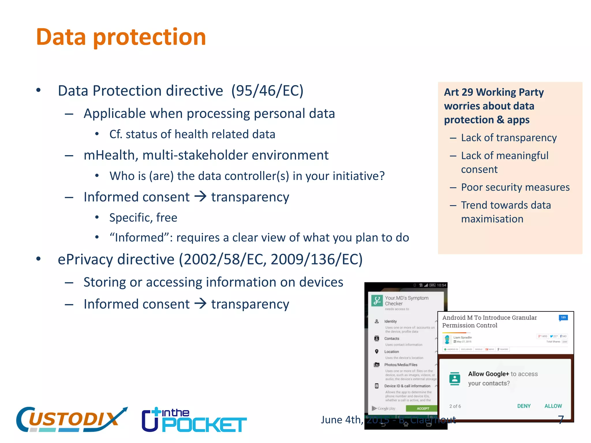 Data protection
• Data Protection directive (95/46/EC)
– Applicable when processing personal data
• Cf. status of health related data
– mHealth, multi-stakeholder environment
• Who is (are) the data controller(s) in your initiative?
– Informed consent  transparency
• Specific, free
• “Informed”: requires a clear view of what you plan to do
• ePrivacy directive (2002/58/EC, 2009/136/EC)
– Storing or accessing information on devices
– Informed consent  transparency
Art 29 Working Party
worries about data
protection & apps
– Lack of transparency
– Lack of meaningful
consent
– Poor security measures
– Trend towards data
maximisation
7June 4th, 2015 - B. Claerhout
 