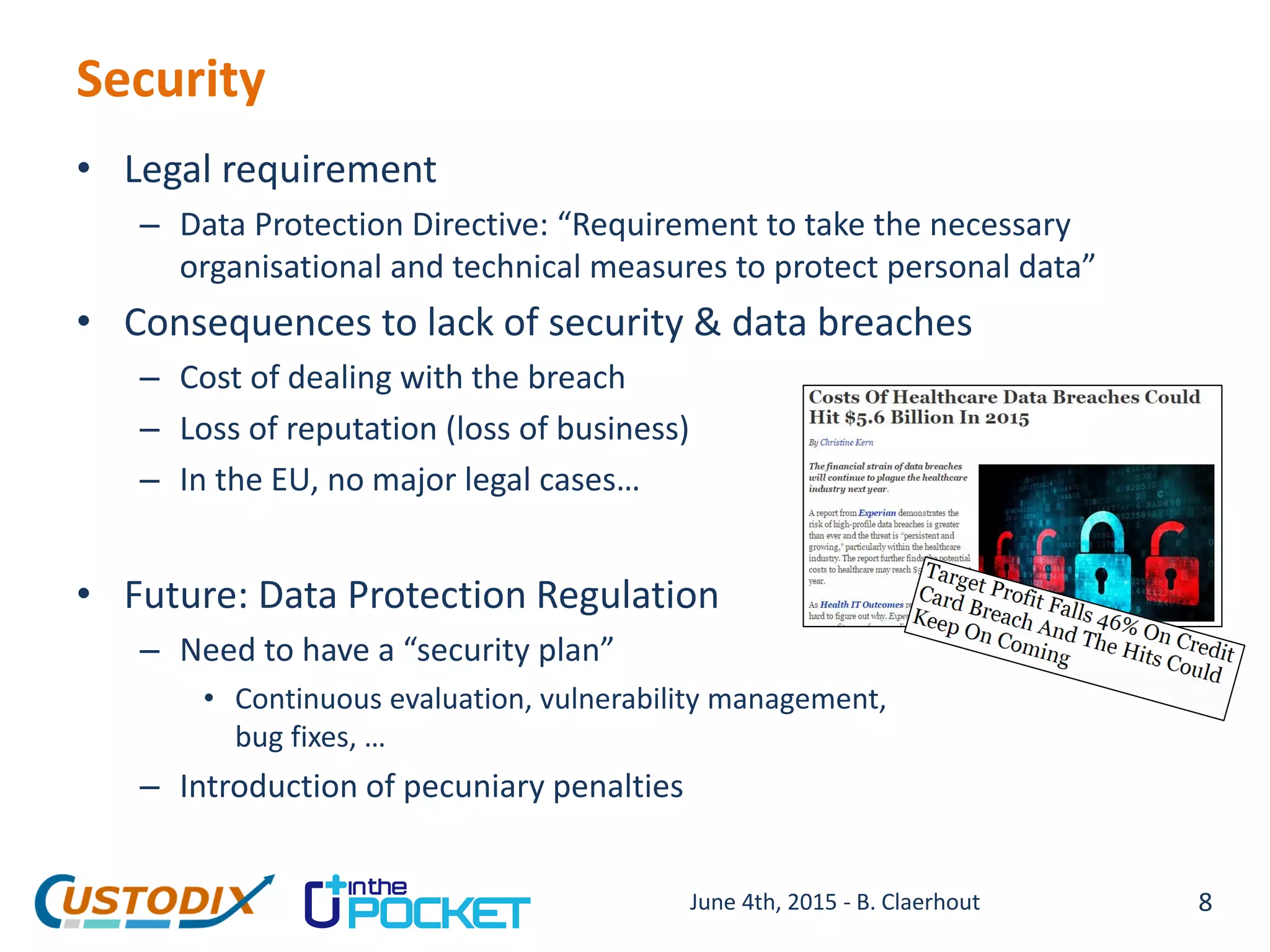 Security
• Legal requirement
– Data Protection Directive: “Requirement to take the necessary
organisational and technical measures to protect personal data”
• Consequences to lack of security & data breaches
– Cost of dealing with the breach
– Loss of reputation (loss of business)
– In the EU, no major legal cases…
• Future: Data Protection Regulation
– Need to have a “security plan”
• Continuous evaluation, vulnerability management,
bug fixes, …
– Introduction of pecuniary penalties
8June 4th, 2015 - B. Claerhout
 