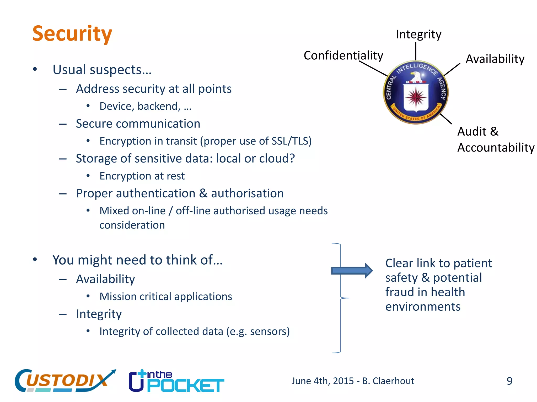 Security
• Usual suspects…
– Address security at all points
• Device, backend, …
– Secure communication
• Encryption in transit (proper use of SSL/TLS)
– Storage of sensitive data: local or cloud?
• Encryption at rest
– Proper authentication & authorisation
• Mixed on-line / off-line authorised usage needs
consideration
• You might need to think of…
– Availability
• Mission critical applications
– Integrity
• Integrity of collected data (e.g. sensors)
Confidentiality
Integrity
Availability
Audit &
Accountability
Clear link to patient
safety & potential
fraud in health
environments
9June 4th, 2015 - B. Claerhout
 