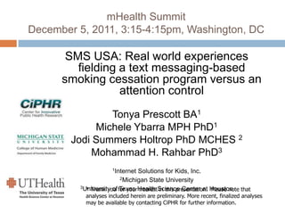 mHealth Summit
December 5, 2011, 3:15-4:15pm, Washington, DC
SMS USA: Real world experiences
fielding a text messaging-based
smoking cessation program versus an
attention control
Tonya Prescott BA1
Michele Ybarra MPH PhD1
Jodi Summers Holtrop PhD MCHES 2
Mohammad H. Rahbar PhD3
1Internet Solutions for Kids, Inc.
2Michigan State University
3University of Texas Health Science Center at Houston* Thank you for your interest in this presentation. Please note that
analyses included herein are preliminary. More recent, finalized analyses
may be available by contacting CiPHR for further information.
 