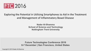 Nader Al-Shamma
School of Science and Technology
Nottingham Trent University
Exploring the Potential in Utilising Smartphones to Aid in the Treatment
and Management of Inflammatory Bowel Disease
Future Technologies Conference 2016
6-7 December | San Francisco, United States
Copyright © 2016 Nader Al-Shamma
 