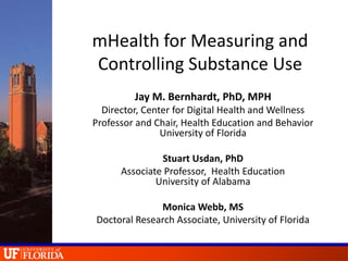 mHealth for Measuring and
Controlling Substance Use
Jay M. Bernhardt, PhD, MPH
Director, Center for Digital Health and Wellness
Professor and Chair, Health Education and Behavior
University of Florida
Stuart Usdan, PhD
Associate Professor, Health Education
University of Alabama
Monica Webb, MS
Doctoral Research Associate, University of Florida
 