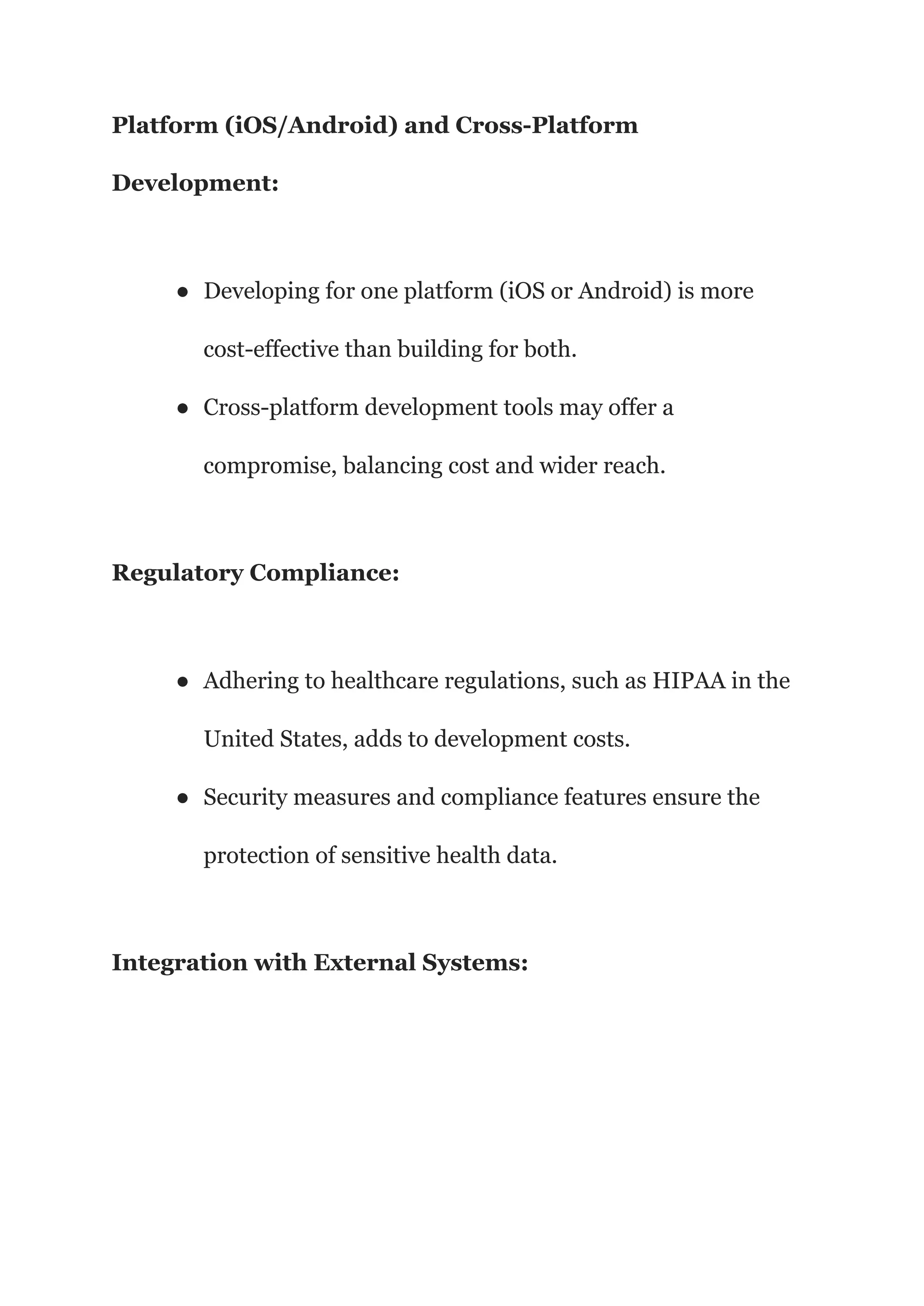 Platform (iOS/Android) and Cross-Platform
Development:
● Developing for one platform (iOS or Android) is more
cost-effective than building for both.
● Cross-platform development tools may offer a
compromise, balancing cost and wider reach.
Regulatory Compliance:
● Adhering to healthcare regulations, such as HIPAA in the
United States, adds to development costs.
● Security measures and compliance features ensure the
protection of sensitive health data.
Integration with External Systems:
 
