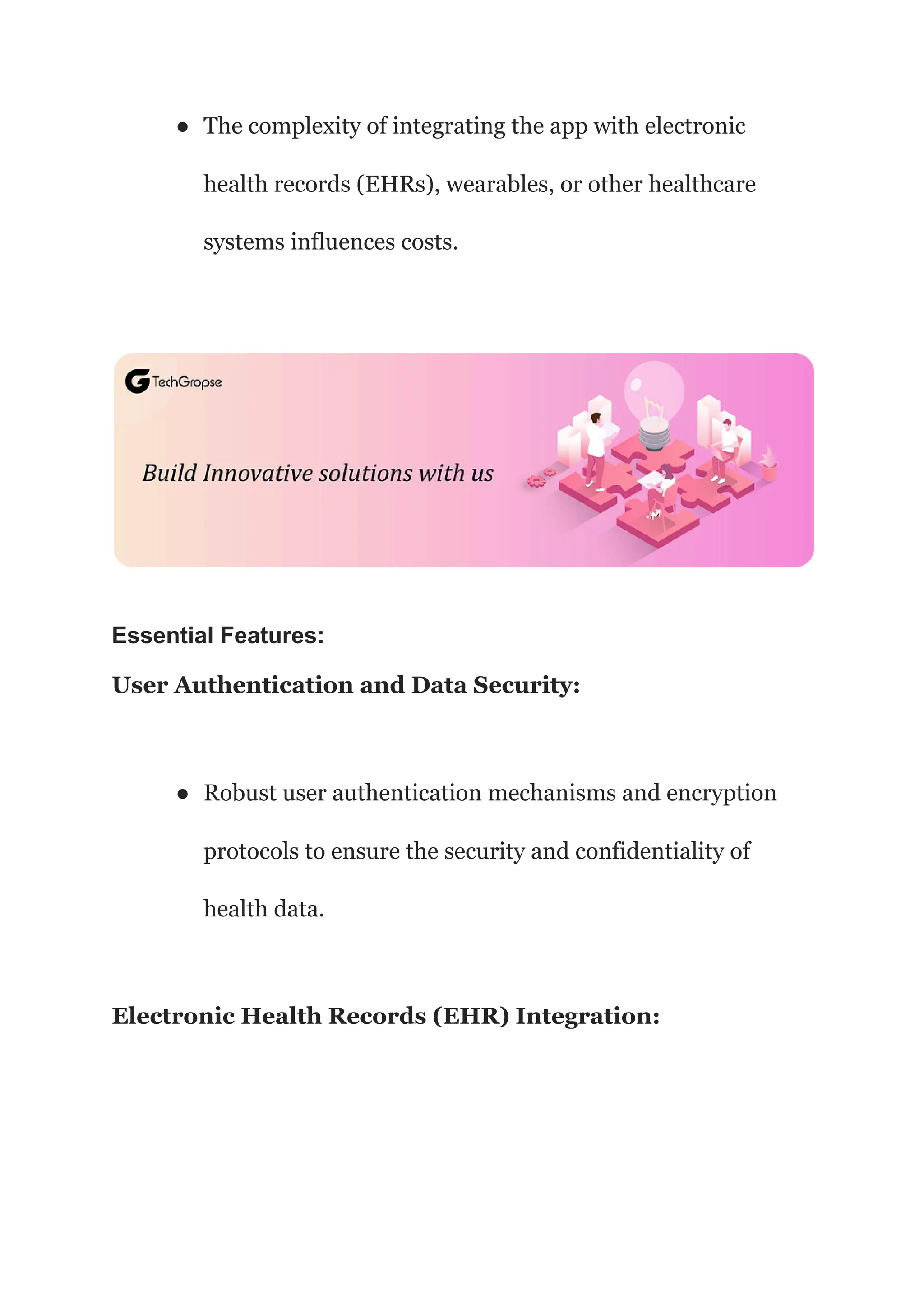 ● The complexity of integrating the app with electronic
health records (EHRs), wearables, or other healthcare
systems influences costs.
Essential Features:
User Authentication and Data Security:
● Robust user authentication mechanisms and encryption
protocols to ensure the security and confidentiality of
health data.
Electronic Health Records (EHR) Integration:
 