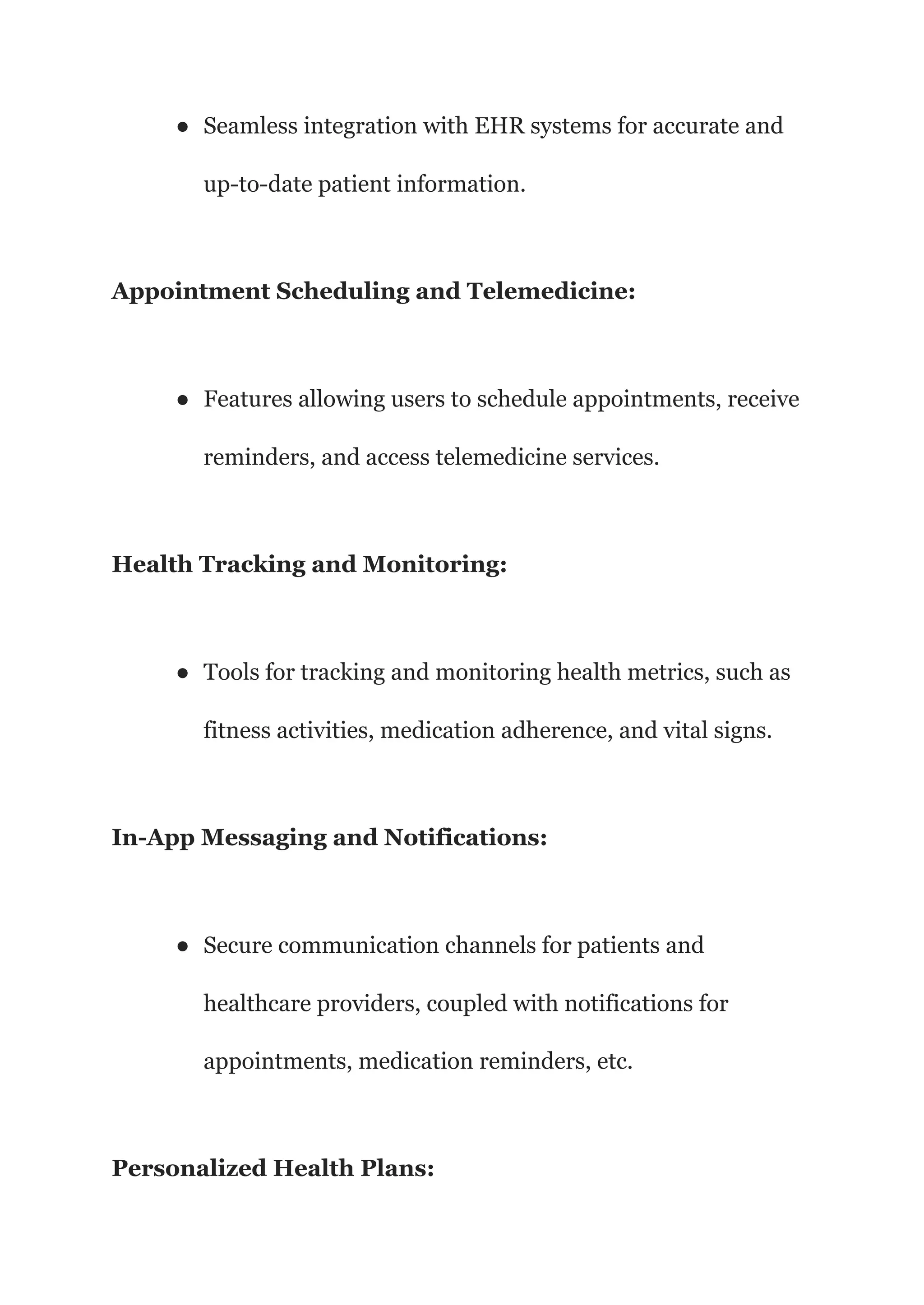 ● Seamless integration with EHR systems for accurate and
up-to-date patient information.
Appointment Scheduling and Telemedicine:
● Features allowing users to schedule appointments, receive
reminders, and access telemedicine services.
Health Tracking and Monitoring:
● Tools for tracking and monitoring health metrics, such as
fitness activities, medication adherence, and vital signs.
In-App Messaging and Notifications:
● Secure communication channels for patients and
healthcare providers, coupled with notifications for
appointments, medication reminders, etc.
Personalized Health Plans:
 