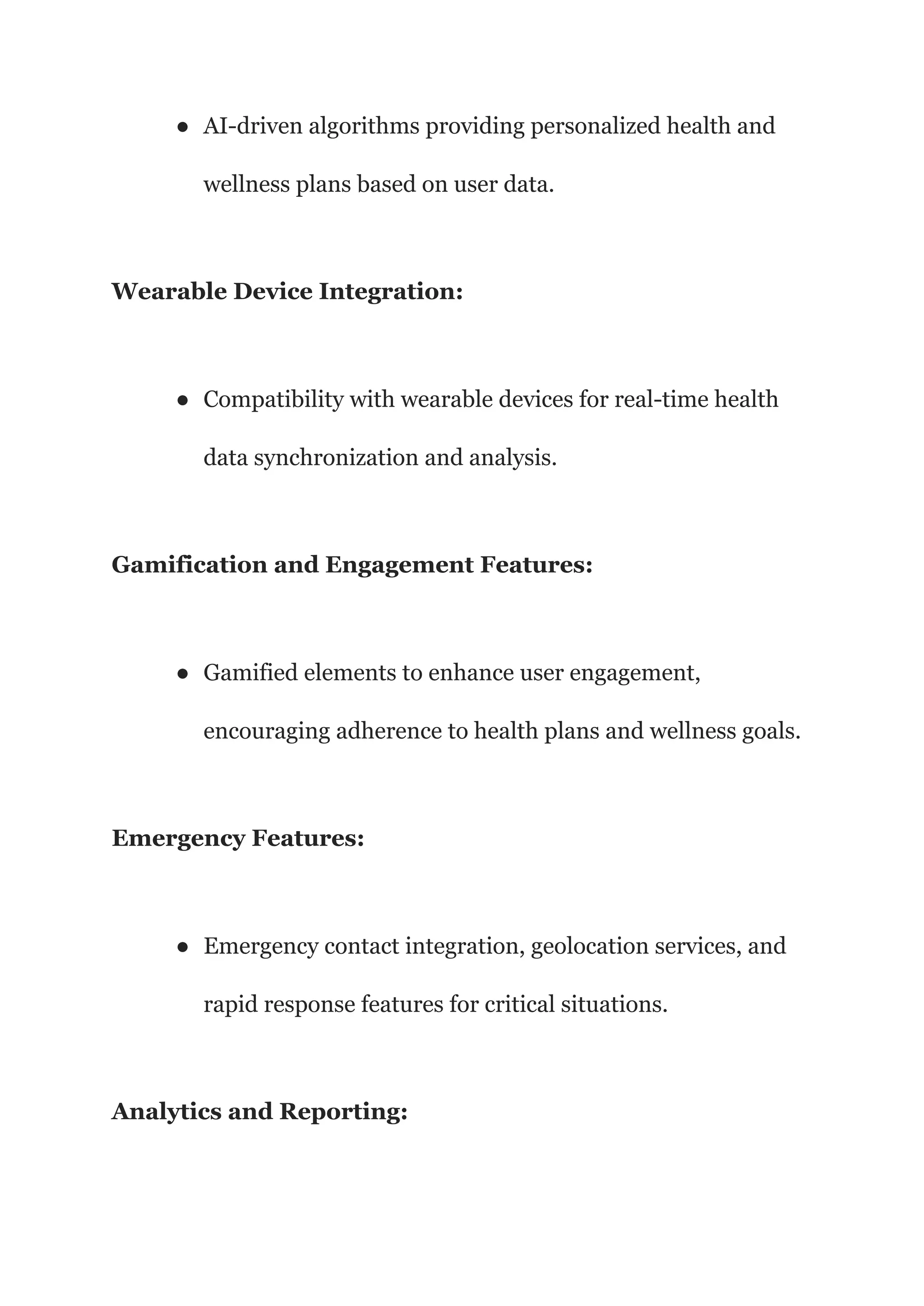 ● AI-driven algorithms providing personalized health and
wellness plans based on user data.
Wearable Device Integration:
● Compatibility with wearable devices for real-time health
data synchronization and analysis.
Gamification and Engagement Features:
● Gamified elements to enhance user engagement,
encouraging adherence to health plans and wellness goals.
Emergency Features:
● Emergency contact integration, geolocation services, and
rapid response features for critical situations.
Analytics and Reporting:
 