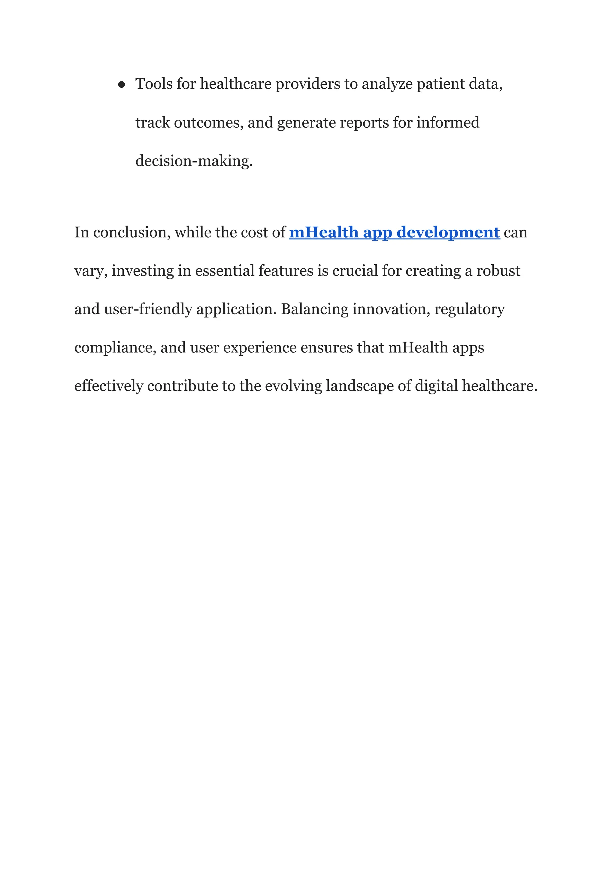 ● Tools for healthcare providers to analyze patient data,
track outcomes, and generate reports for informed
decision-making.
In conclusion, while the cost of mHealth app development can
vary, investing in essential features is crucial for creating a robust
and user-friendly application. Balancing innovation, regulatory
compliance, and user experience ensures that mHealth apps
effectively contribute to the evolving landscape of digital healthcare.
 