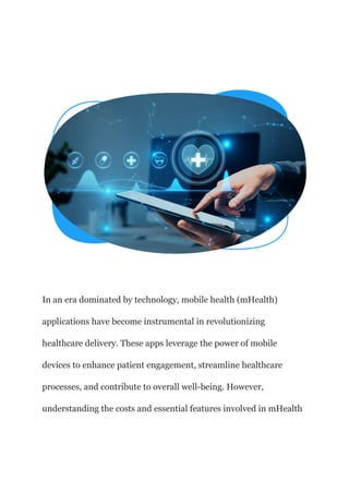 In an era dominated by technology, mobile health (mHealth)
applications have become instrumental in revolutionizing
healthcare delivery. These apps leverage the power of mobile
devices to enhance patient engagement, streamline healthcare
processes, and contribute to overall well-being. However,
understanding the costs and essential features involved in mHealth
 
