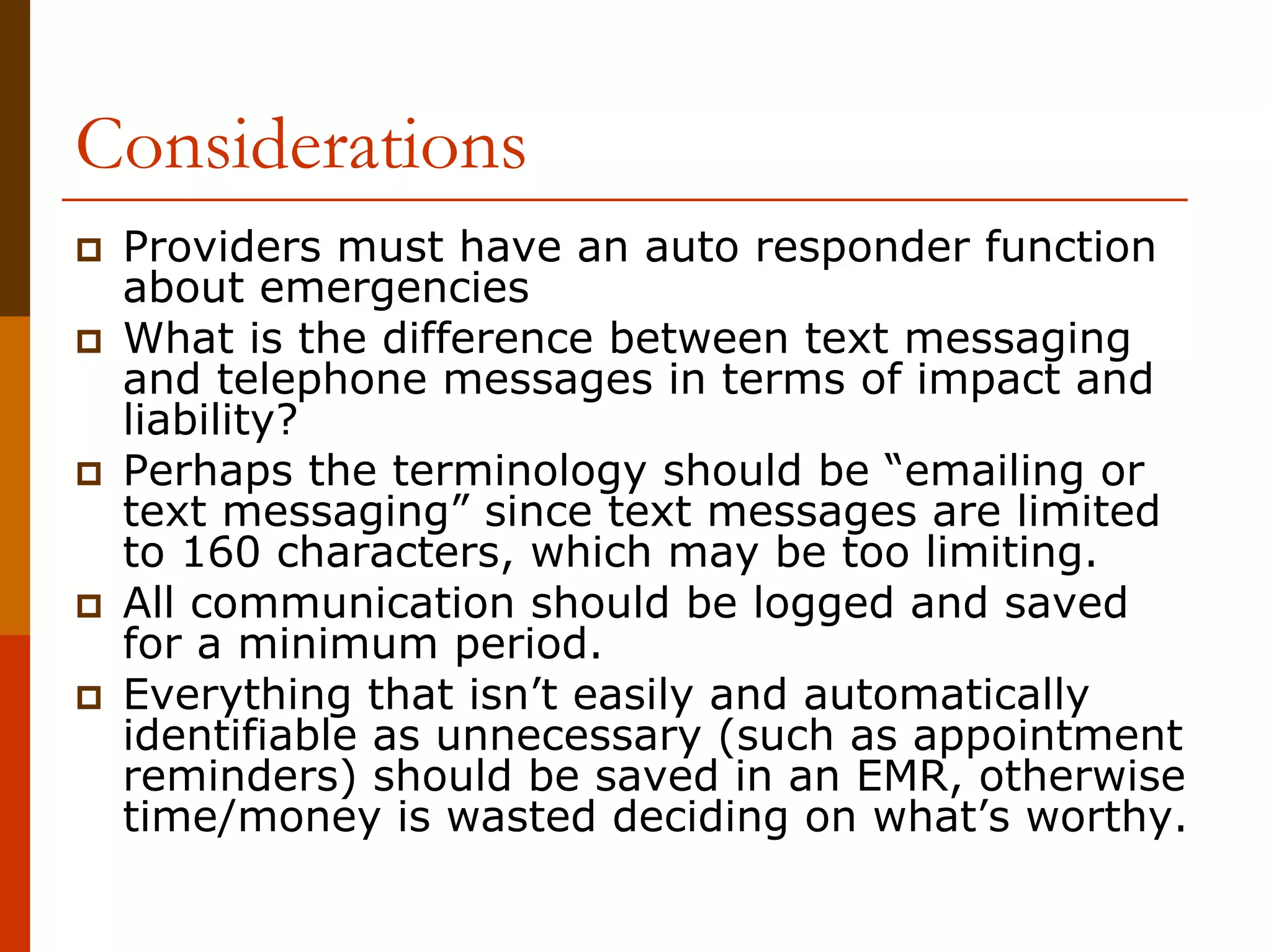 Considerations
 Providers must have an auto responder function
 about emergencies
 What is the difference between text messaging
 and telephone messages in terms of impact and
 liability?
 Perhaps the terminology should be “emailing or
 text messaging” since text messages are limited
 to 160 characters, which may be too limiting.
 All communication should be logged and saved
 for a minimum period.
 Everything that isn’t easily and automatically
 identifiable as unnecessary (such as appointment
 reminders) should be saved in an EMR, otherwise
 time/money is wasted deciding on what’s worthy.
 