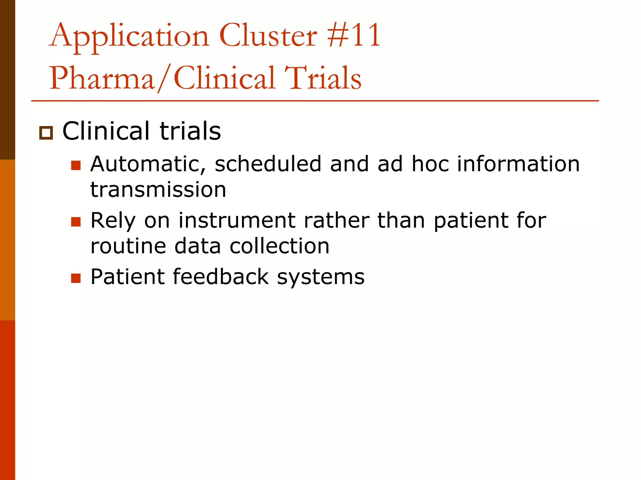 Application Cluster #11
Pharma/Clinical Trials
Clinical trials
  Automatic, scheduled and ad hoc information
  transmission
  Rely on instrument rather than patient for
  routine data collection
  Patient feedback systems
 