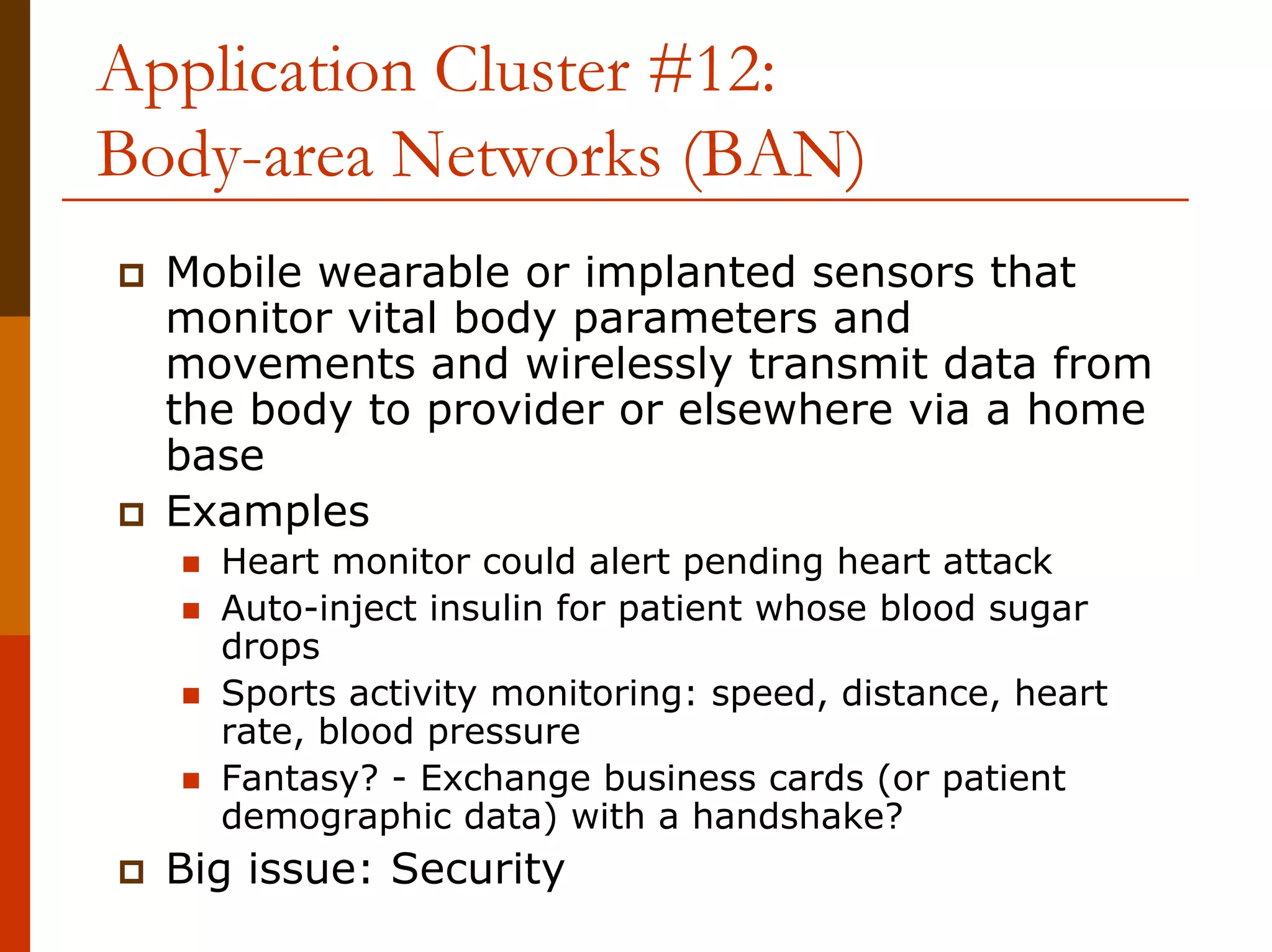 Application Cluster #12:
Body-area Networks (BAN)
  Mobile wearable or implanted sensors that
  monitor vital body parameters and
  movements and wirelessly transmit data from
  the body to provider or elsewhere via a home
  base
  Examples
    Heart monitor could alert pending heart attack
    Auto-inject insulin for patient whose blood sugar
    drops
    Sports activity monitoring: speed, distance, heart
    rate, blood pressure
    Fantasy? - Exchange business cards (or patient
    demographic data) with a handshake?
  Big issue: Security
 
