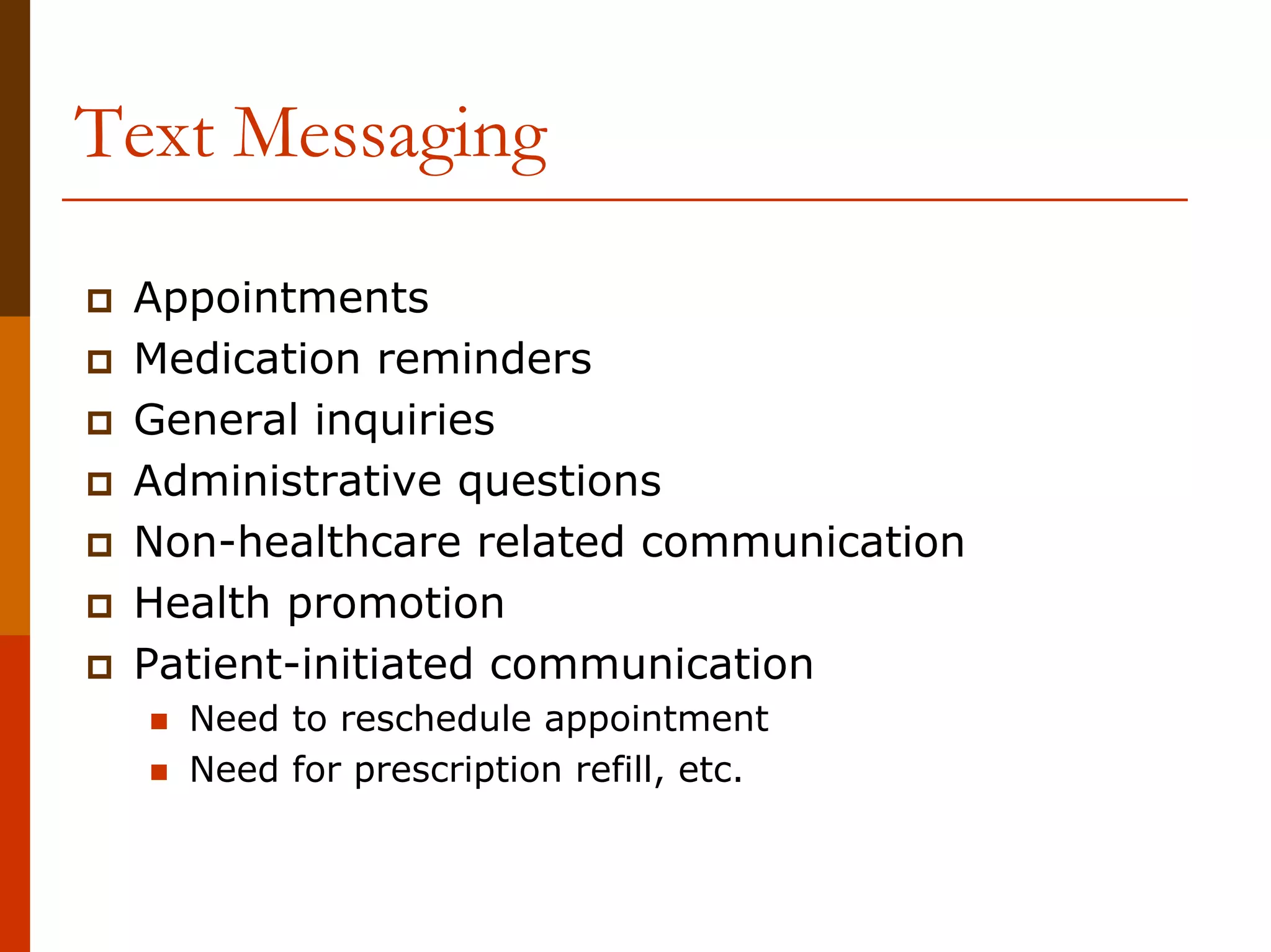 Text Messaging

 Appointments
 Medication reminders
 General inquiries
 Administrative questions
 Non-healthcare related communication
 Health promotion
 Patient-initiated communication
   Need to reschedule appointment
   Need for prescription refill, etc.
 