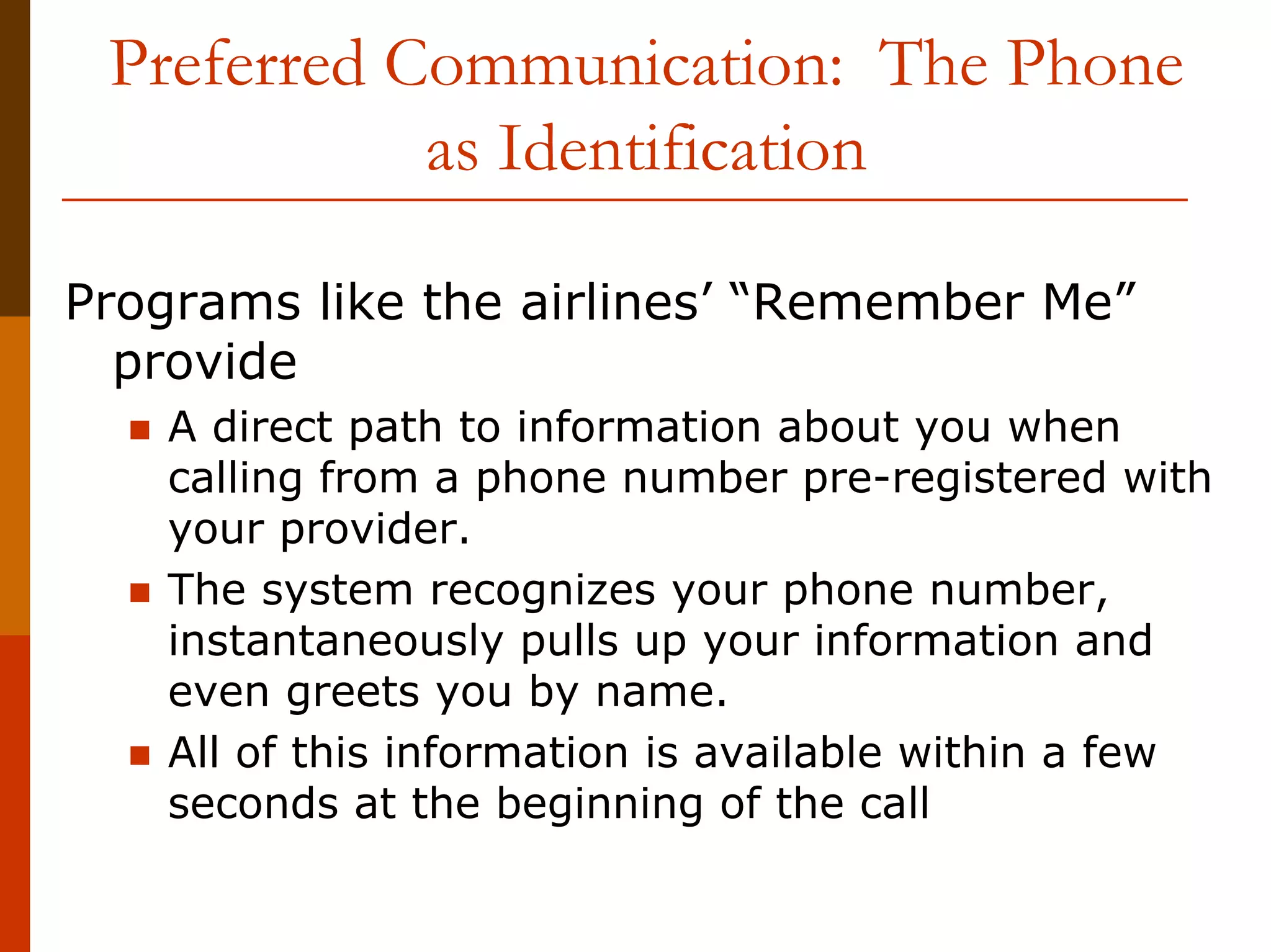 Preferred Communication: The Phone
            as Identification

Programs like the airlines’ “Remember Me”
  provide
   A direct path to information about you when
   calling from a phone number pre-registered with
   your provider.
   The system recognizes your phone number,
   instantaneously pulls up your information and
   even greets you by name.
   All of this information is available within a few
   seconds at the beginning of the call
 