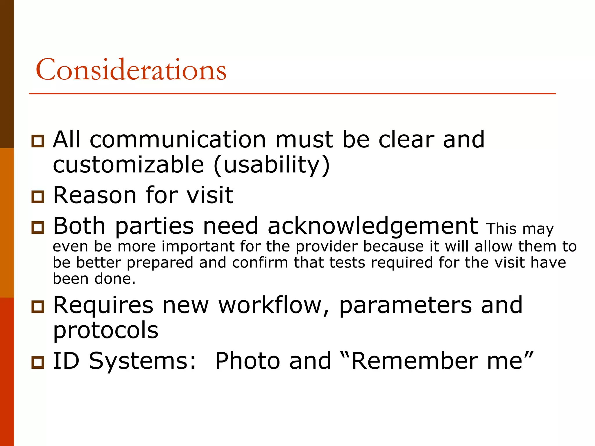 Considerations

 All communication must be clear and
 customizable (usability)
 Reason for visit
 Both parties need acknowledgement This may
 even be more important for the provider because it will allow them to
 be better prepared and confirm that tests required for the visit have
 been done.
 Requires new workflow, parameters and
 protocols
 ID Systems: Photo and “Remember me”
 