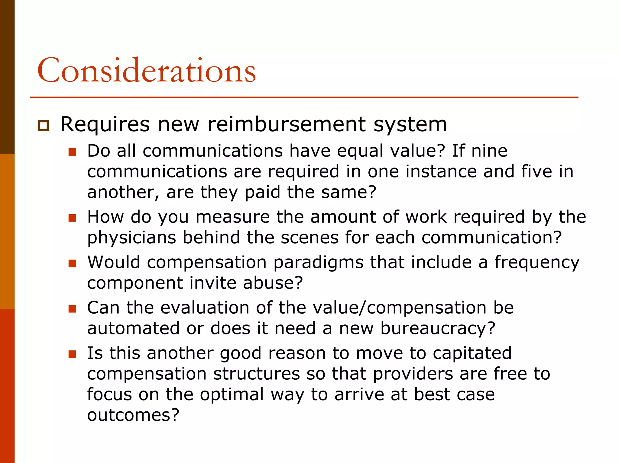 Considerations
 Requires new reimbursement system
   Do all communications have equal value? If nine
   communications are required in one instance and five in
   another, are they paid the same?
   How do you measure the amount of work required by the
   physicians behind the scenes for each communication?
   Would compensation paradigms that include a frequency
   component invite abuse?
   Can the evaluation of the value/compensation be
   automated or does it need a new bureaucracy?
   Is this another good reason to move to capitated
   compensation structures so that providers are free to
   focus on the optimal way to arrive at best case
   outcomes?
 