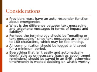 Considerations
 Providers must have an auto responder function
 about emergencies
 What is the difference between text messaging
 and telephone messages in terms of impact and
 liability?
 Perhaps the terminology should be “emailing or
 text messaging” since text messages are limited
 to 160 characters, which may be too limiting.
 All communication should be logged and saved
 for a minimum period.
 Everything that isn’t easily and automatically
 identifiable as unnecessary (such as appointment
 reminders) should be saved in an EMR, otherwise
 time/money is wasted deciding on what’s worthy.
 