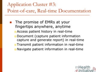 Application Cluster #3:
Point-of-care, Real-time Documentation

   The promise of EMRs at your
   fingertips anywhere, anytime
    Access patient history in real-time
    Document (capture patient information
    capture and generate report) in real-time
    Transmit patient information in real-time
    Navigate patient information in real-time
 