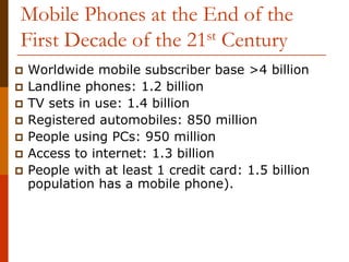 Mobile Phones at the End of the
First Decade of the 21st Century
Worldwide mobile subscriber base >4 billion
Landline phones: 1.2 billion
TV sets in use: 1.4 billion
Registered automobiles: 850 million
People using PCs: 950 million
Access to internet: 1.3 billion
People with at least 1 credit card: 1.5 billion
population has a mobile phone).
 