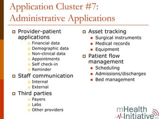 Application Cluster #7:
Administrative Applications
  Provider-patient         Asset tracking
  applications               Surgical instruments
       Financial data        Medical records
       Demographic data      Equipment
       Non-clinical data
       Appointments
                           Patient flow
       Self check-in
                           management
       Reminder              Scheduling
                             Admissions/discharges
  Staff communication
       Internal
                             Bed management
       External
  Third parties
       Payers
       Labs
       Other providers
 