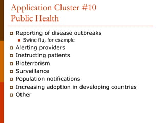 Application Cluster #10
Public Health
 Reporting of disease outbreaks
   Swine flu, for example
 Alerting providers
 Instructing patients
 Bioterrorism
 Surveillance
 Population notifications
 Increasing adoption in developing countries
 Other
 