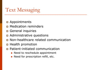 Text Messaging

 Appointments
 Medication reminders
 General inquiries
 Administrative questions
 Non-healthcare related communication
 Health promotion
 Patient-initiated communication
   Need to reschedule appointment
   Need for prescription refill, etc.
 