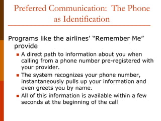 Preferred Communication: The Phone
            as Identification

Programs like the airlines’ “Remember Me”
  provide
   A direct path to information about you when
   calling from a phone number pre-registered with
   your provider.
   The system recognizes your phone number,
   instantaneously pulls up your information and
   even greets you by name.
   All of this information is available within a few
   seconds at the beginning of the call
 