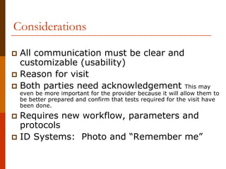 Considerations

 All communication must be clear and
 customizable (usability)
 Reason for visit
 Both parties need acknowledgement This may
 even be more important for the provider because it will allow them to
 be better prepared and confirm that tests required for the visit have
 been done.
 Requires new workflow, parameters and
 protocols
 ID Systems: Photo and “Remember me”
 
