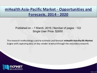 mHealth Asia-Pacific Market - Opportunities and
Forecasts, 2014 - 2020
Published on – 1 March, 2016 | Number of pages : 122
Single User Price: $2850
The research methodology used to estimate and forecast mHealth Asia-Pacific Market
begins with capturing data on key vendor revenue through the secondary research.
 