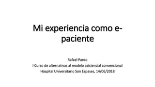 Mi experiencia como e-
paciente
Rafael Pardo
I Curso de alternativas al modelo asistencial convencional
Hospital Universitario Son Espases, 14/06/2018
 