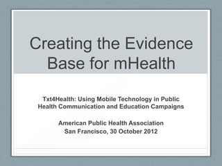 Creating the Evidence
  Base for mHealth
  Txt4Health: Using Mobile Technology in Public
 Health Communication and Education Campaigns

       American Public Health Association
        San Francisco, 30 October 2012
 