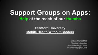 Support Groups on Apps:
Help at the reach of our thumbs
Stanford University
Mobile Health Without Borders
Willian Muñoz M.D.
Physician Assistant
Asthma Allergy Center
dr.wmunoz@gmail.com

 