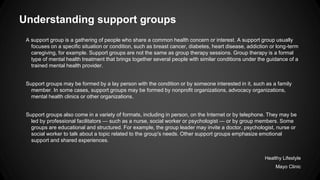 Understanding support groups
A support group is a gathering of people who share a common health concern or interest. A support group usually
focuses on a specific situation or condition, such as breast cancer, diabetes, heart disease, addiction or long-term
caregiving, for example. Support groups are not the same as group therapy sessions. Group therapy is a formal
type of mental health treatment that brings together several people with similar conditions under the guidance of a
trained mental health provider.
Support groups may be formed by a lay person with the condition or by someone interested in it, such as a family
member. In some cases, support groups may be formed by nonprofit organizations, advocacy organizations,
mental health clinics or other organizations.
Support groups also come in a variety of formats, including in person, on the Internet or by telephone. They may be
led by professional facilitators — such as a nurse, social worker or psychologist — or by group members. Some
groups are educational and structured. For example, the group leader may invite a doctor, psychologist, nurse or
social worker to talk about a topic related to the group's needs. Other support groups emphasize emotional
support and shared experiences.
Healthy Lifestyle
Mayo Clinic

 