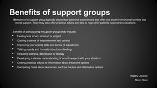 Benefits of support groups
Members of a support group typically share their personal experiences and offer one another emotional comfort and
moral support. They may also offer practical advice and tips to help other patients cope others situations.

Benefits of participating in support groups may include:

•
•
•
•
•
•
•
•

Feeling less lonely, isolated or judged
Gaining a sense of empowerment and control
Improving your coping skills and sense of adjustment
Talking openly and honestly about your feelings
Reducing distress, depression or anxiety
Developing a clearer understanding of what to expect with your situation
Getting practical advice or information about treatment options
Comparing notes about resources, such as doctors and alternative options
Healthy Lifestyle
Mayo Clinic

 