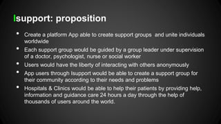Isupport: proposition
•

•
•
•
•

Create a platform App able to create support groups and unite individuals
worldwide

Each support group would be guided by a group leader under supervision
of a doctor, psychologist, nurse or social worker
Users would have the liberty of interacting with others anonymously

App users through Isupport would be able to create a support group for
their community according to their needs and problems
Hospitals & Clinics would be able to help their patients by providing help,
information and guidance care 24 hours a day through the help of
thousands of users around the world.

 