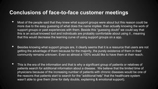 Conclusions of face-to-face customer meetings
•

•
•

Most of the people said that they knew what support groups were about but this reason could be
more due to the easy guessing of what does the name implies than actually knowing the work of
support groups or past experiences with them. Beside this “guessing doubt” we could say that
this is an actual knowed tool and individuals are probably comfortable about using it , meaning
that this would decrease the learning curve of using support groups on a app.

Besides knowing what support groups are, it clearly seems that it is a resource that users are not
getting the advantage of them because for the majority, the purely existence of them in their
community remains unknown. Even so almost a 100% would like to have them at their reach.
This is the era of the information and that is why a significant group of patients or relatives of
patients search for additional information about a disease. We believe that the limited time of
physicians because of the increasing number of patients with chronic diseases would be one of
the reasons that patients start to search for the “additional help” that the healthcare system
wasn't able to give them (time for daily doubts, explaining & emotional support).

 