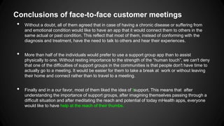 Conclusions of face-to-face customer meetings
• Without a doubt, all of them agreed that in case of having a chronic disease or suffering from
and emotional condition would like to have an app that it would connect them to others in the
same actual or past condition. This reflect that most of them, instead of conforming with the
diagnosis and treatment, have the need to talk to others and hear their experiences.

•

•

More than half of the individuals would prefer to use a support group app than to assist
physically to one. Without resting importance to the strength of the “human touch”, we can't deny
that one of the difficulties of support groups in the communities is that people don't have time to
actually go to a meeting. It would be easier for them to take a break at work or without leaving
their home and connect rather than to travel to a meeting.
Finally and in a our favor, most of them liked the idea of Isupport. This means that after
understanding the importance of support groups, after imagining themselves passing through a
difficult situation and after meditating the reach and potential of today mHealth apps, everyone
would like to have help at the reach of their thumbs.

 