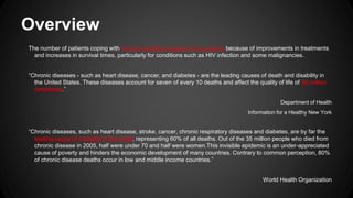 Overview
The number of patients coping with chronic conditions seems to be growing because of improvements in treatments
and increases in survival times, particularly for conditions such as HIV infection and some malignancies.
“Chronic diseases - such as heart disease, cancer, and diabetes - are the leading causes of death and disability in
the United States. These diseases account for seven of every 10 deaths and affect the quality of life of 90 million
Americans.”
Department of Health
Information for a Healthy New York

“Chronic diseases, such as heart disease, stroke, cancer, chronic respiratory diseases and diabetes, are by far the
leading cause of mortality in the world, representing 60% of all deaths. Out of the 35 million people who died from
chronic disease in 2005, half were under 70 and half were women.This invisible epidemic is an under-appreciated
cause of poverty and hinders the economic development of many countries. Contrary to common perception, 80%
of chronic disease deaths occur in low and middle income countries.”
World Health Organization

 