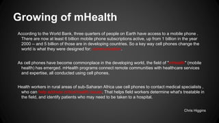 Growing of mHealth
According to the World Bank, three quarters of people on Earth have access to a mobile phone .
There are now at least 6 billion mobile phone subscriptions active, up from 1 billion in the year
2000 -- and 5 billion of those are in developing countries. So a key way cell phones change the
world is what they were designed for: communication.
As cell phones have become commonplace in the developing world, the field of "mHealth" (mobile
health) has emerged. mHealth programs connect remote communities with healthcare services
and expertise, all conducted using cell phones.
Health workers in rural areas of sub-Saharan Africa use cell phones to contact medical specialists ,
who can help address critical health issues. That helps field workers determine what's treatable in
the field, and identify patients who may need to be taken to a hospital.
Chris Higgins

 