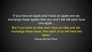 “If you have an apple and I have an apple and we
exchange these apples then you and I will still each have
one apple…
But if you have an idea and I have an idea and we
exchange these ideas, then each of us will have two
ideas.”
George Bernard Shaw

 