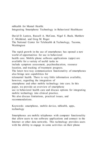 mHealth for Mental Health:
Integrating Smartphone Technology in Behavioral Healthcare
David D. Luxton, Russell A. McCann, Nigel E. Bush, Matthew
C. Mishkind, and Greg M. Reger
The National Center for Telehealth & Technology, Tacoma,
Washington
The rapid growth in the use of smartphones has opened a new
world of opportunities for use in behavioral
health care. Mobile phone software applications (apps) are
available for a variety of useful tasks to
include symptom assessment, psychoeducation, resource
location, and tracking of treatment progress.
The latest two-way communication functionality of smartphones
also brings new capabilities for
telemental health. There is very little information available,
however, regarding the integration of
smartphone and other mobile technology into care. In this
paper, we provide an overview of smartphone
use in behavioral health care and discuss options for integrating
mobile technology into clinical practice.
We also discuss limitations, practical issues, and
recommendations.
Keywords: smartphone, mobile device, mHealth, apps,
technology
Smartphones are mobile telephones with computer functionality
that allow users to run software applications and connect to the
Internet or other data networks. This technology provides users
with the ability to engage in some activities on their phone
 