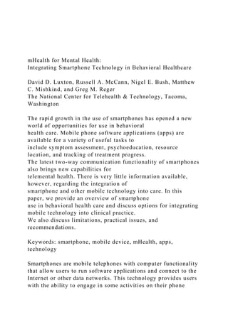 mHealth for Mental Health:
Integrating Smartphone Technology in Behavioral Healthcare
David D. Luxton, Russell A. McCann, Nigel E. Bush, Matthew
C. Mishkind, and Greg M. Reger
The National Center for Telehealth & Technology, Tacoma,
Washington
The rapid growth in the use of smartphones has opened a new
world of opportunities for use in behavioral
health care. Mobile phone software applications (apps) are
available for a variety of useful tasks to
include symptom assessment, psychoeducation, resource
location, and tracking of treatment progress.
The latest two-way communication functionality of smartphones
also brings new capabilities for
telemental health. There is very little information available,
however, regarding the integration of
smartphone and other mobile technology into care. In this
paper, we provide an overview of smartphone
use in behavioral health care and discuss options for integrating
mobile technology into clinical practice.
We also discuss limitations, practical issues, and
recommendations.
Keywords: smartphone, mobile device, mHealth, apps,
technology
Smartphones are mobile telephones with computer functionality
that allow users to run software applications and connect to the
Internet or other data networks. This technology provides users
with the ability to engage in some activities on their phone
 